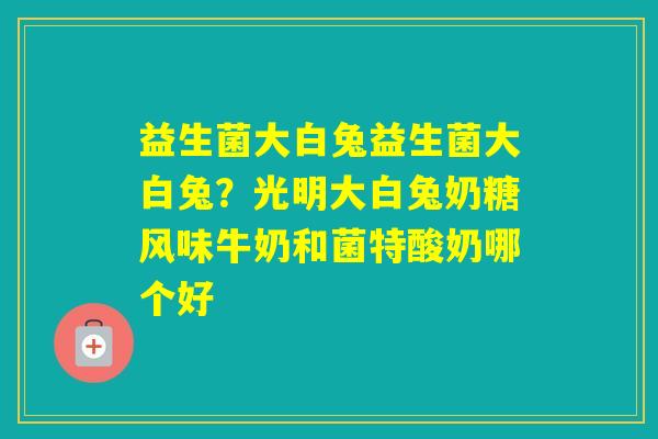 益生菌大白兔益生菌大白兔？光明大白兔奶糖风味牛奶和菌特酸奶哪个好