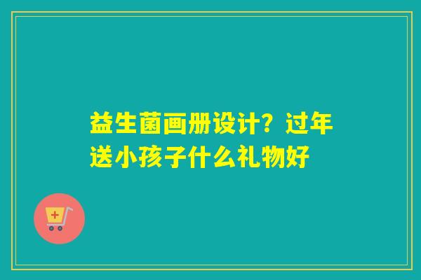 益生菌画册设计？过年送小孩子什么礼物好
