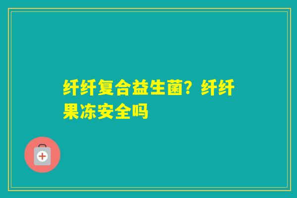 纤纤复合益生菌？纤纤果冻安全吗