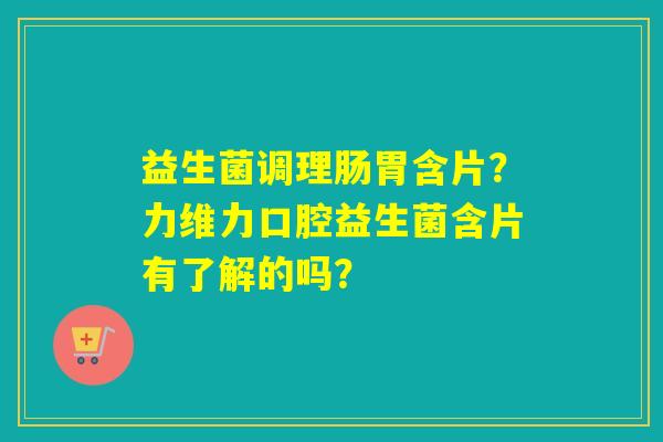 益生菌调理肠胃含片？力维力口腔益生菌含片有了解的吗？