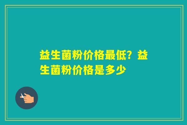 益生菌粉价格低?益生菌粉价格是多少 益生菌粉价格低?益生菌粉价格是多少