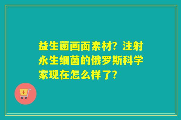 益生菌画面素材？注射永生的俄罗斯科学家现在怎么样了？