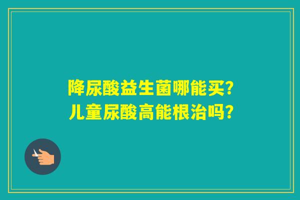 降尿酸益生菌哪能买?儿童尿酸高能根吗? 降尿酸益生菌哪能买?儿童尿酸高能根吗?