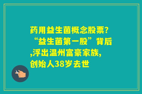 药用益生菌概念股票？“益生菌第一股”背后,浮出温州富豪家族,创始人38岁去世