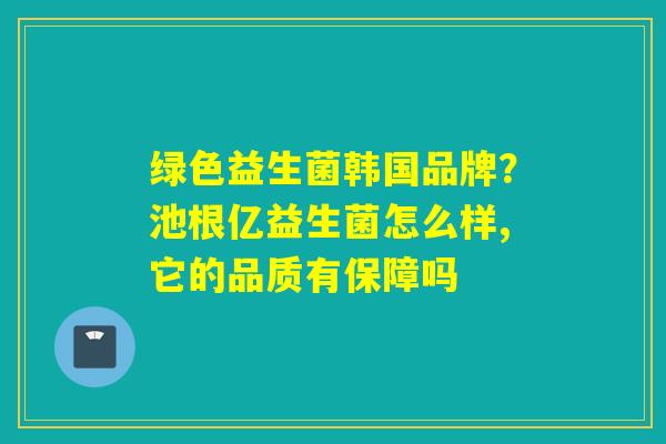 绿色益生菌韩国品牌？池根亿益生菌怎么样,它的品质有保障吗