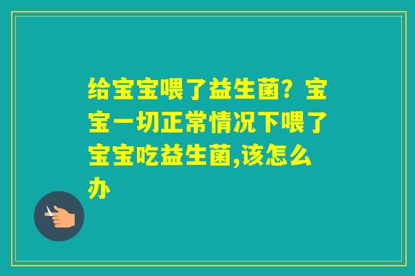 给宝宝喂了益生菌?宝宝一切正常情况下喂了宝宝吃益生菌,该怎么办 给宝宝喂了益生菌?宝宝一切正常情况下喂了宝宝吃益生菌,该怎么办