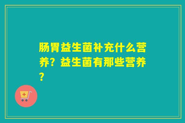 肠胃益生菌补充什么营养？益生菌有那些营养？
