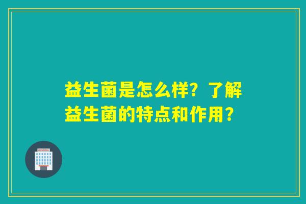 益生菌是怎么样?了解益生菌的特点和作用? 益生菌是怎么样?了解益生菌的特点和作用?