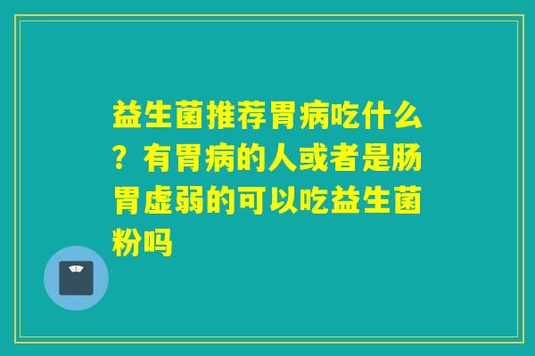 益生菌推荐胃吃什么？有胃的人或者是肠胃虚弱的可以吃益生菌粉吗
