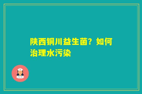 陕西铜川益生菌?如何理水污染 陕西铜川益生菌?如何理水污染