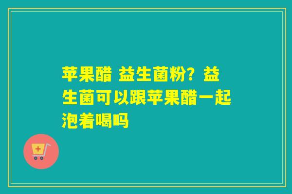 苹果醋 益生菌粉？益生菌可以跟苹果醋一起泡着喝吗
