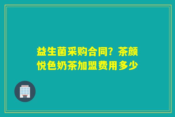 益生菌采购合同?茶颜悦色奶茶加盟费用多少 益生菌采购合同?茶颜悦色奶茶加盟费用多少