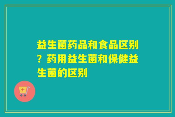 益生菌药品和食品区别？药用益生菌和保健益生菌的区别