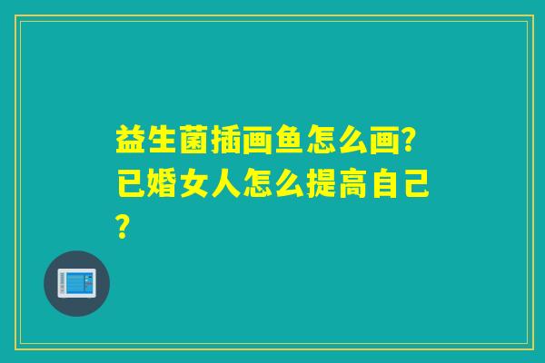益生菌插画鱼怎么画？已婚女人怎么提高自己？