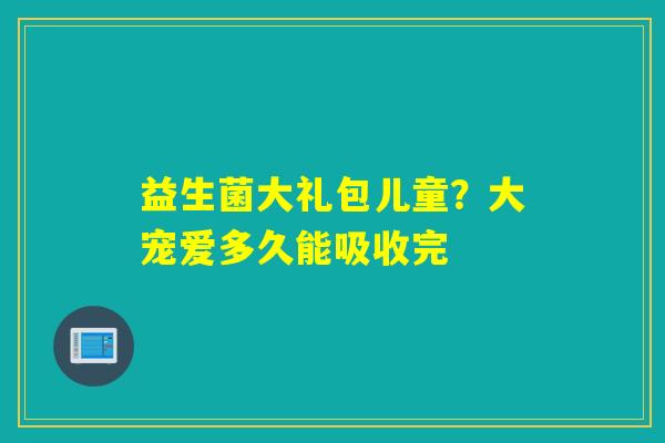 益生菌大礼包儿童？大宠爱多久能吸收完