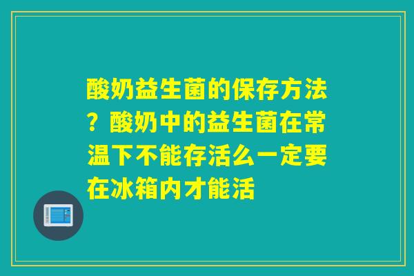 酸奶益生菌的保存方法？酸奶中的益生菌在常温下不能存活么一定要在冰箱内才能活