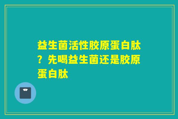 益生菌活性胶原蛋白肽？先喝益生菌还是胶原蛋白肽