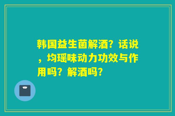 韩国益生菌解酒？话说，均瑶味动力功效与作用吗？解酒吗？