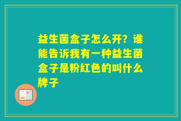益生菌盒子怎么开？谁能告诉我有一种益生菌盒子是粉红色的叫什么牌子
