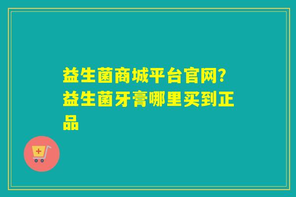 益生菌商城平台官网？益生菌牙膏哪里买到正品