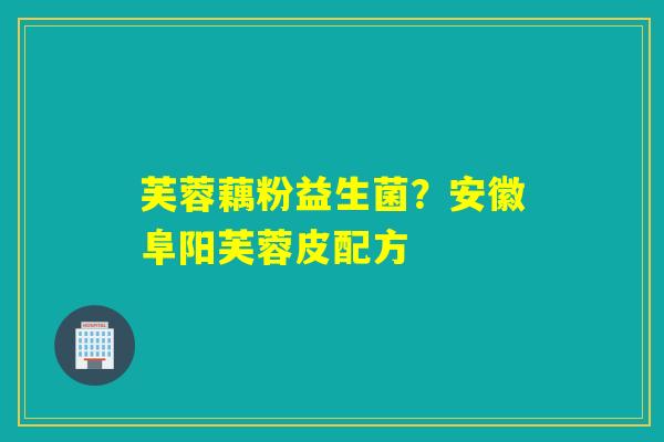 芙蓉藕粉益生菌？安徽阜阳芙蓉皮配方
