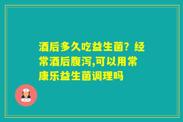 酒后多久吃益生菌？经常酒后,可以用常康乐益生菌调理吗