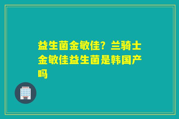 益生菌金敏佳？兰骑士金敏佳益生菌是韩国产吗
