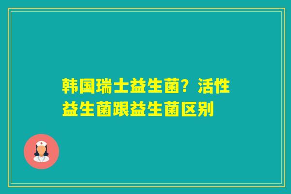 韩国瑞士益生菌？活性益生菌跟益生菌区别