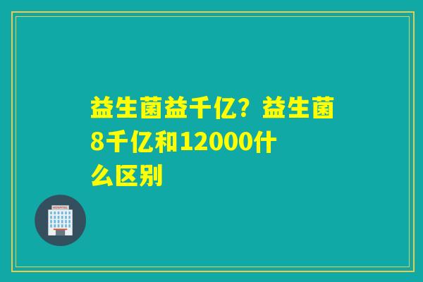 益生菌益千亿？益生菌8千亿和12000什么区别