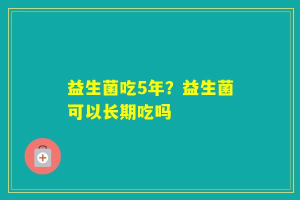 益生菌吃5年？益生菌可以长期吃吗