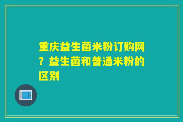 重庆益生菌米粉订购网？益生菌和普通米粉的区别