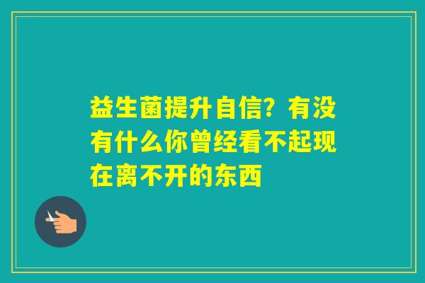 益生菌提升自信？有没有什么你曾经看不起现在离不开的东西 