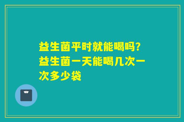 益生菌平时就能喝吗？益生菌一天能喝几次一次多少袋