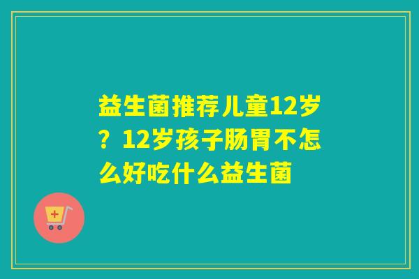 益生菌推荐儿童12岁?12岁孩子肠胃不怎么好吃什么益生菌 益生菌推荐儿童12岁?12岁孩子肠胃不怎么好吃什么益生菌