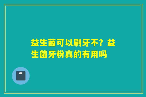 益生菌可以刷牙不?益生菌牙粉真的有用吗 益生菌可以刷牙不?益生菌牙粉真的有用吗