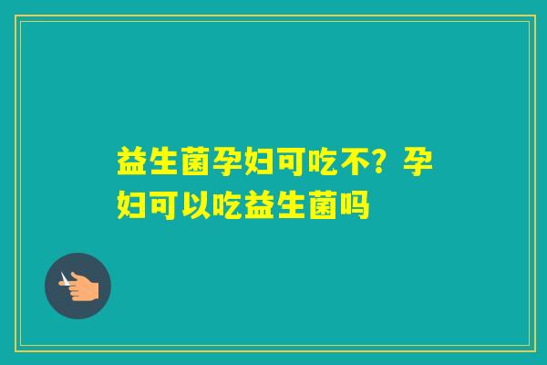 益生菌孕妇可吃不？孕妇可以吃益生菌吗