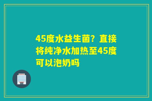 45度水益生菌?直接将纯净水加热至45度可以泡奶吗 45度水益生菌?直接将纯净水加热至45度可以泡奶吗