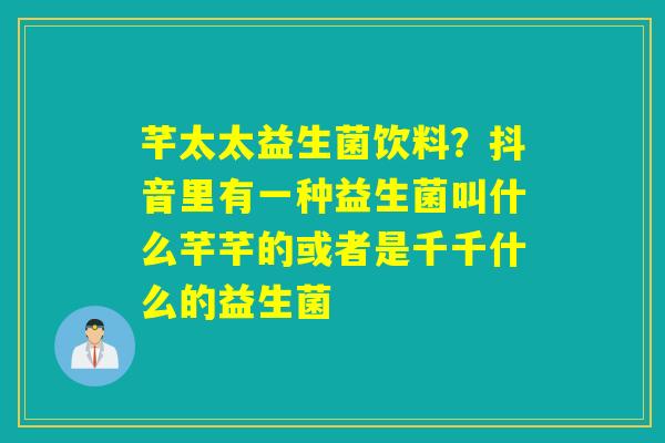芊太太益生菌饮料？抖音里有一种益生菌叫什么芊芊的或者是千千什么的益生菌