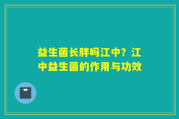 益生菌长胖吗江中?江中益生菌的作用与功效 益生菌长胖吗江中?江中益生菌的作用与功效