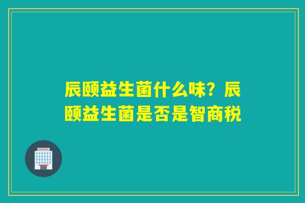辰颐益生菌什么味？辰颐益生菌是否是智商税