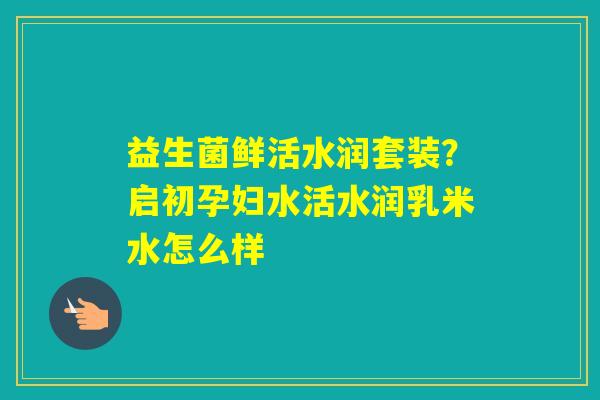 益生菌鲜活水润套装？启初孕妇水活水润乳米水怎么样
