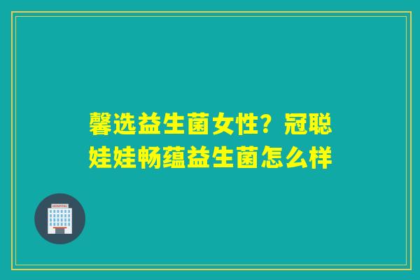 馨选益生菌女性？冠聪娃娃畅蕴益生菌怎么样
