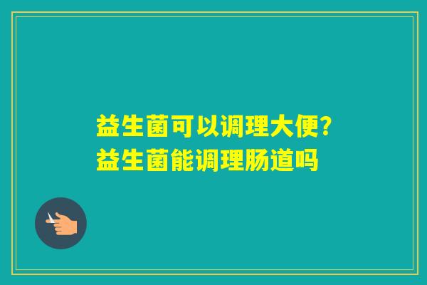 益生菌可以调理大便?益生菌能调理肠道吗 益生菌可以调理大便?益生菌能调理肠道吗