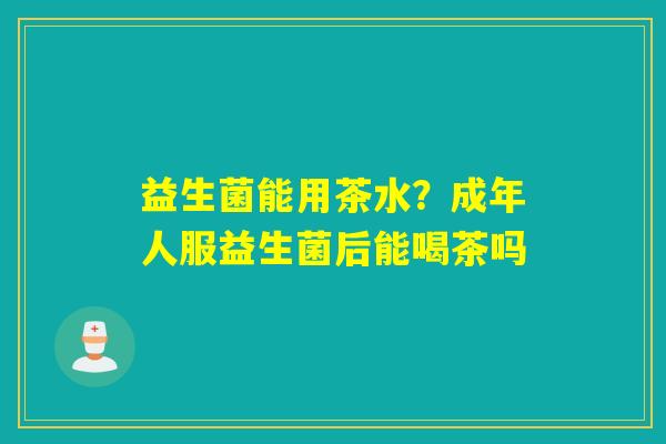 益生菌能用茶水？成年人服益生菌后能喝茶吗