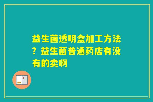 益生菌透明盒加工方法？益生菌普通药店有没有的卖啊