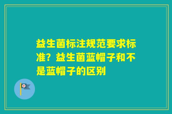 益生菌标注规范要求标准?益生菌蓝帽子和不是蓝帽子的区别 益生菌标注规范要求标准?益生菌蓝帽子和不是蓝帽子的区别