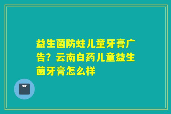 益生菌防蛀儿童牙膏广告？云南白药儿童益生菌牙膏怎么样