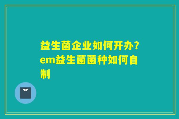 益生菌企业如何开办？em益生菌菌种如何自制