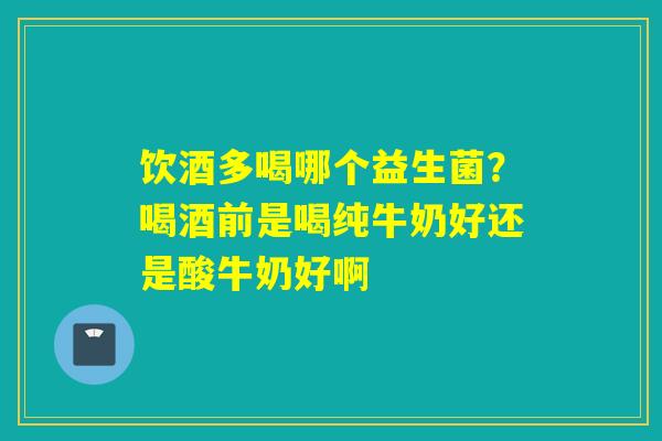 饮酒多喝哪个益生菌？喝酒前是喝纯牛奶好还是酸牛奶好啊