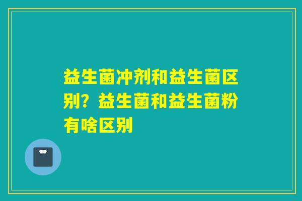 益生菌冲剂和益生菌区别?益生菌和益生菌粉有啥区别 益生菌冲剂和益生菌区别?益生菌和益生菌粉有啥区别